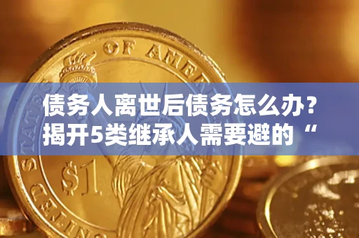 北京债务人离世后债务怎么办？揭开5类继承人需要避的“坑”