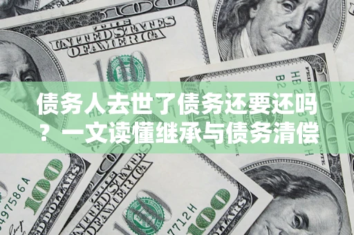 北京债务人去世了债务还要还吗？一文读懂继承与债务清偿